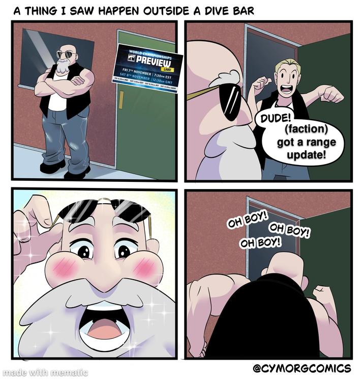 A THING I SAW HAPPEN OUTSIDE A DIVE BAR WORLD CHAMPIONSHIPS WARHAMMER PREVIEW LIVE! FRI 7TH NOVEMBER | 7:30PM EST SAT 8TH NOVEMBER 12:30AM GMT FRI 4:30PM PDT SAT 1:30AM CET SAT 9:30AM JST SAT 11:30AM AEDT DUDE! (faction) got a range update! OH BOY! OH BOY! OH BOY! made with mematic @CYMORGCOMICS