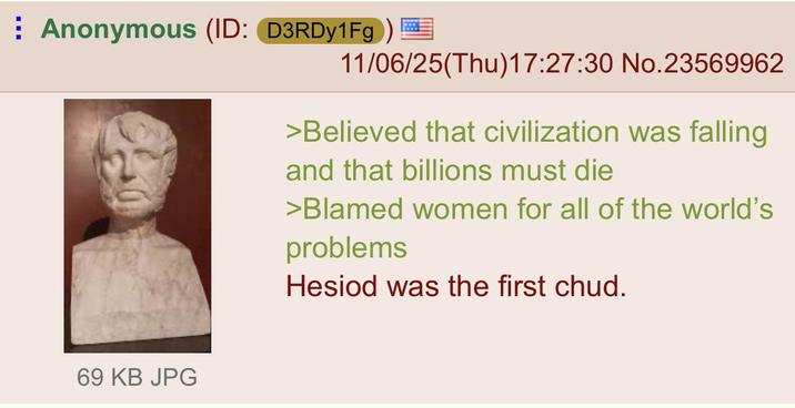 Anonymous (ID: D3RDy1Fg) 11/06/25(Thu)17:27:30 No.23569962 69 KB JPG >Believed that civilization was falling and that billions must die >Blamed women for all of the world's problems Hesiod was the first chud.