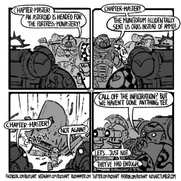 CHAPTER-MASTER! AN ASTEROID IS HEADED FOR THE FORTRESS-MONASTERY! CHAPTER-MASTER! THE MUNITORUM ACCIDENTALLY SENT US ORKS INSTEAD OF AMMO! W CHAPTER-MASTER! RASH (110 RUDUART CALL OFF THE INFILTRATION? BUT WE HAVEN'T DONE ANYTHING YET. NOT AGAIN! 532 LET'S...JUST NOT THEY'VE HAD ENOUGH FACEBOOK.COM/RUOYUART INSTAGRAM.COM/RUOTUART RUOHAMMER.COM TWITTER.COM/RUDYUART PATREON.COM/RUOYUART RUOYUART.TUMBLR.COM