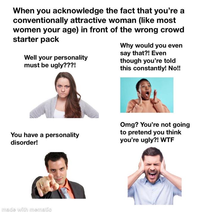 When you acknowledge the fact that you're a conventionally attractive woman (like most women your age) in front of the wrong crowd starter pack Well your personality must be ugly???! Why would you even say that?! Even though you're told this constantly! No!! You have a personality disorder! Omg? You're not going to pretend you think you're ugly?! W-- made with mematic