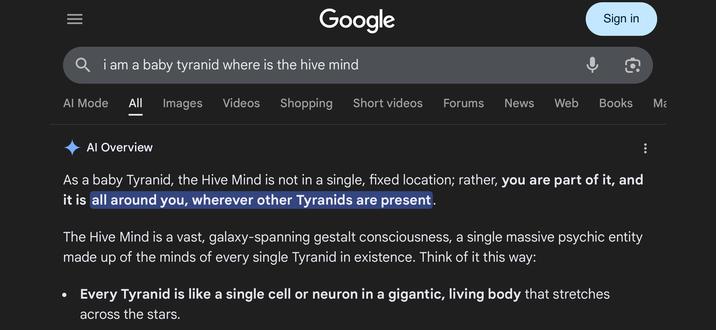 Google Q i am a baby tyranid where is the hive mind Sign in Al Mode All Images Videos Shopping Short videos Forums News Web Books Ma Al Overview As a baby Tyranid, the Hive Mind is not in a single, fixed location; rather, you are part of it, and it is all around you, wherever other Tyranids are present. • The Hive Mind is a vast, galaxy-spanning gestalt consciousness, a single massive psychic entity made up of the minds of every single Tyranid in existence. Think of it this way: Every Tyranid is like a single cell or neuron in a gigantic, living body that stretches across the stars.