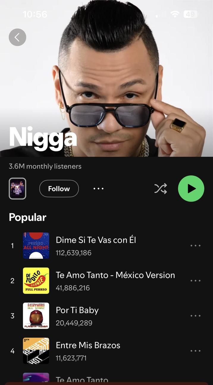 10:56 49 N---- 3.6M monthly listeners YA NO LLORES MAS Popular 1 Follow PERREO. ALL NIGHT Dime Si Te Vas con Él 112,639,186 冷 2 DITO PICANTE FULL PERREO ALL STARZ * PLANETA KUMBIA REGUETON REGUET Te Amo Tanto - México Version 41,886,216 Por Ti Baby 20,449,289 Entre Mis Brazos 11,623,771 3 4 E Te Amo Tanto