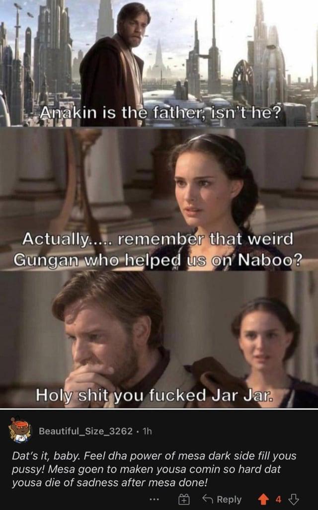 Anakin is the father, isn't he? Actually..... remember that weird Gungan who helped us on Naboo? H-------- you f----- Jar Jar. Beautiful_Size_3262.1h Dat's it, baby. Feel dha power of mesa dark side fill yous p----! Mesa goen to maken yousa comin so hard dat yousa die of sadness after mesa done! + Reply 4