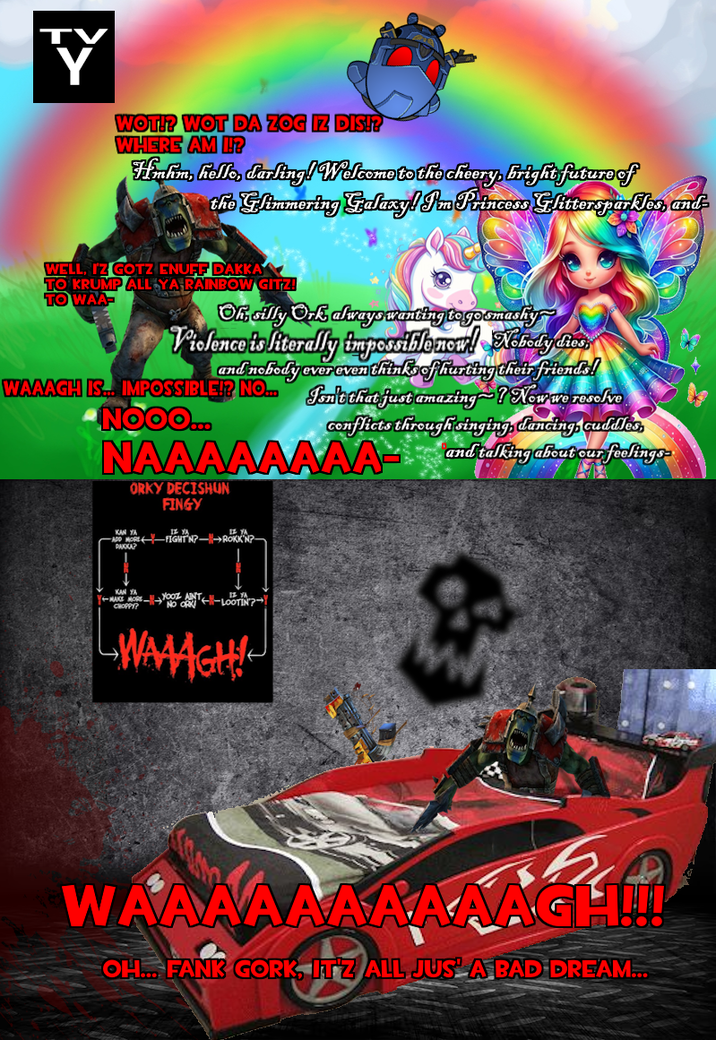 Y Y WOT!? WOT DA ZOG IZ DIS!? WHERE AM I!? Hahn, hello, darling! Welcome to the cheery, bright future of the Glimmering Galaxy! I'm Princess Glittersparkles, and WELL, IZ GOTZ ENUFF DAKKA TO KRUMP ALL YA RAINBOW GITZ! TO WAA- Oh, silly Ork always wanting to go smashy Violence is literally impossible now! Nobody dies, and nobody ever even thinks of hurting their friends! WAAACH IS... IMPOSSIBLE!? NO... Jon't that just amazing~? Now we resolve NOOO... conflicts through singing, dancing, cuddles NAAAAAAAA and talking about our feelings KAN YA ORKY DECISHUN FINGY IZ YA ADD MORE FIGHT N? ROKK'N?- PAKKA? KAN YA Y-MAKE MORE YOOZ ANT CHOPPY? NO ORK IF YA -LOOTIN? WAAGH! WAAAAAAAAAAGH!!!! OH... FANK GORK, ITZ ALL JUS A BAD DREAM...