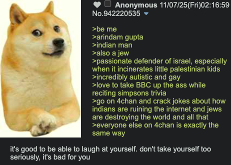 Anonymous 11/07/25(Fri)02:16:59 No.942220535 ▼ >be me >arindam gupta >indian man >also a jew >passionate defender of israel, especially when it incinerates little palestinian kids >incredibly autistic and gay >love to take BBC up the ass while reciting simpsons trivia >go on 4chan and crack jokes about how indians are ruining the internet and jews are destroying the world and all that >everyone else on 4chan is exactly the same way it's good to be able to laugh at yourself. don't take yourself too seriously, it's bad for you