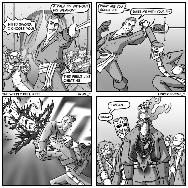 HIRED SWORD, I CHOOSE YOU! THE WEEKLY ROLL #190 A PALADIN WITHOUT HIS WEAPON? WHAT ARE YOU GONNA DO? SMITE ME WITH YOUR FI- THIS FEELS LIKE CHEATING. @CME_T KINDA? I MEAN... ' LINKTR.EE/CME_T