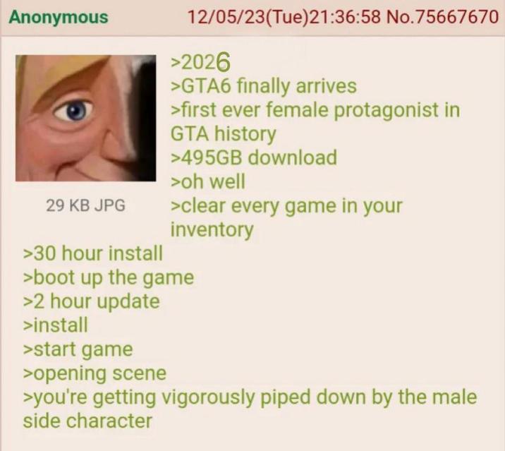 Anonymous 29 KB JPG >30 hour install 12/05/23(Tue)21:36:58 No.75667670 >2026 >GTA6 finally arrives >first ever female protagonist in GTA history >495GB download >oh well >clear every game in your inventory >boot up the game >2 hour update >install >start game >opening scene >you're getting vigorously piped down by the male side character