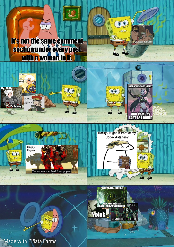 B C--- check guardsman It's not the same comment section under every post with a woman in it. For your sake it should be soft My, Oh My That's Heresy Hippity. Hoppity. This meme is now Blood Raven property. Made with Piñata Farms I HEARD THERE WAS HERESY AND CAME AS FAST AS I COULD Really? Right in front of my Codex Astartes? Codex Astartes YOU SHOULD FEEL HONORED YOUR MEME HAS BEEN ADDED TO TRAZYN'S COLLECTION Yoink CHONDO HAYO HISCOU