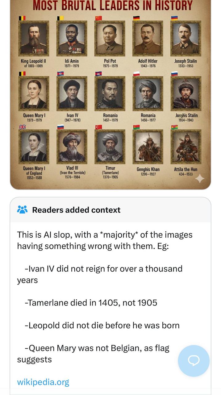MOST BRUTAL LEADERS IN HISTORY King Leopold II of 1865-1009 Idi Amin 1971-1979 Pol Pot 1975-1979 Adolf Hitler 1943-1976 Joseph Stalin 1333-1953 O Queen Mary I 1973-1979 Ivan IV (947-1978) Romania 1457-1979 Romania 1456-1977 Josghis Stalin 1934-1943 Queen Mary I of England 1553-1588 Vlad III (Ivan the Terrible) 1576-1984 Timur (Tamerlane) 1370-1905 Genghis Khan 1206-1927 Attila the Hun 434-1533 Readers added context This is Al slop, with a *majority* of the images having something wrong with them. Eg: -Ivan IV did not reign for over a thousand years -Tamerlane died in 1405, not 1905 -Leopold did not die before he was born. -Queen Mary was not Belgian, as flag suggests wikipedia.org