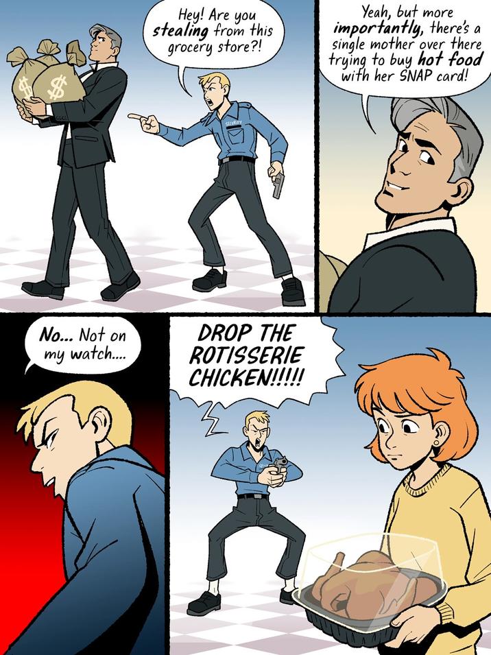 No... Not on my watch.... Hey! Are you stealing from this grocery store?! Yeah, but more importantly, there's a single mother over there trying to buy hot food with her SNAP card! DROP THE ROTISSERIE CHICKEN!!!!!