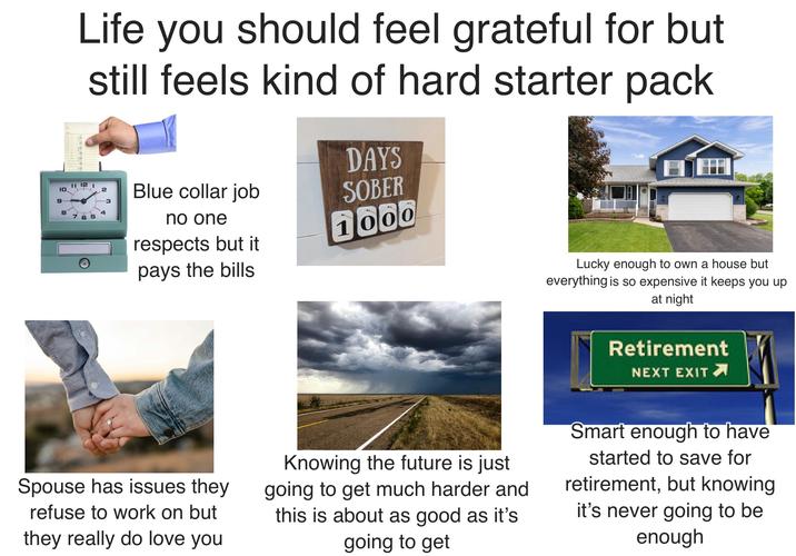 10 Life you should feel grateful for but still feels kind of hard starter pack 11 12 1 2 9 3 8 4 765 Blue collar job no one respects but it pays the bills DAYS SOBER 1000 3304 Lucky enough to own a house but everything is so expensive it keeps you up. at night Retirement NEXT EXIT Spouse has issues they refuse to work on but they really do love you Knowing the future is just going to get much harder and this is about as good as it's going to get Smart enough to have started to save for retirement, but knowing it's never going to be enough
