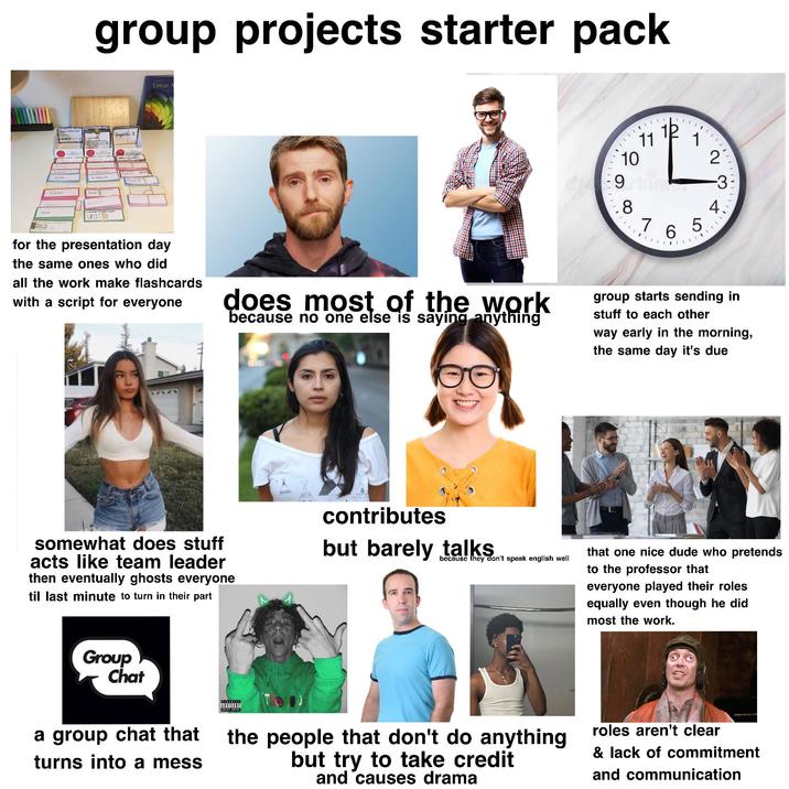 Roph group projects starter pack UNIT 13 konjuktiv II Linear A 10 8 11 12 1 765 20 -3 4 for the presentation day the same ones who did all the work make flashcards with a script for everyone does most of the work because no one else is saying anything group starts sending in stuff to each other way early in the morning, the same day it's due somewhat does stuff acts like team leader then eventually ghosts everyone til last minute to turn in their part contributes but barely talks because they don't speak english well Group Chat a group chat that turns into a mess that one nice dude who pretends to the professor that everyone played their roles equally even though he did most the work. ADVISORY EXPLICIT CONTEST TROJ the people that don't do anything but try to take credit and causes drama roles aren't clear & lack of commitment and communication