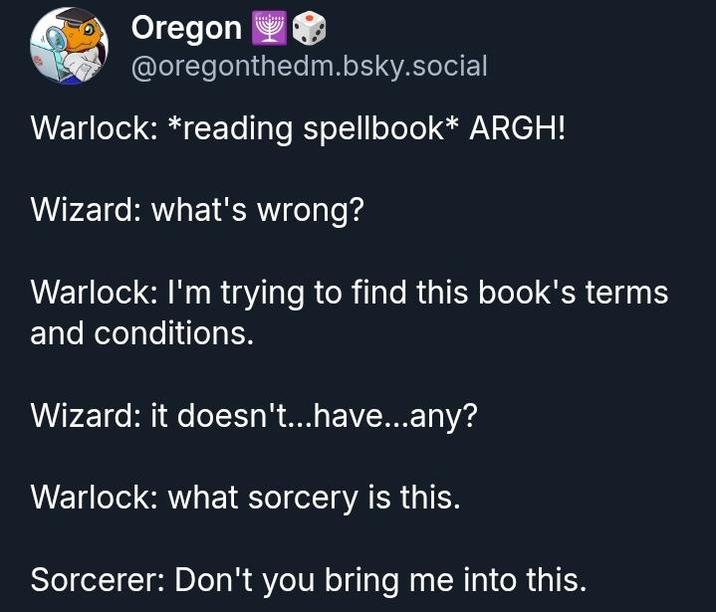 Oregon @oregonthedm.bsky.social Warlock: *reading spellbook* ARGH! Wizard: what's wrong? Warlock: I'm trying to find this book's terms and conditions. Wizard: it doesn't...have...any? Warlock: what sorcery is this. Sorcerer: Don't you bring me into this.