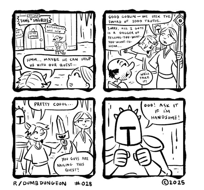 BIG DEALS DISCOUNT SAM'S SWORDS? REFURBISHED LIKE NEW WE'RE OPENI V GOOD GOBLIN - WE SEEK THE SWORD OF 1000 TRUTHS. SORRY, ALL I GOTS IS A DAGGER OF TELLING-YOU-WHAT- YOU-WANT-TO- HEAR... HMM... MAYBE HE CAN HELP VS WITH OUR QUEST... PRETTY COOOL... ᏙᏙ YOU GUYS ARE NAILING THIS QUEST! I R/DUMB DUNGEON WELL TAKE IT! 000! ASK IT IF I'M HANDSOME! ©2025 #028