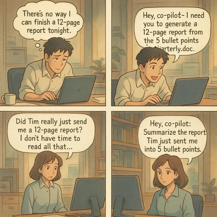 There's no way I can finish a 12-page report tonight. Hey, co-pilot-I need you to generate a 12-page report from the 5 bullet points arterly.doc. Did Tim really just send me a 12-page report? I don't have time to read all that... Hey, co-pilot: Summarize the report Tim just sent me into 5 bullet points.