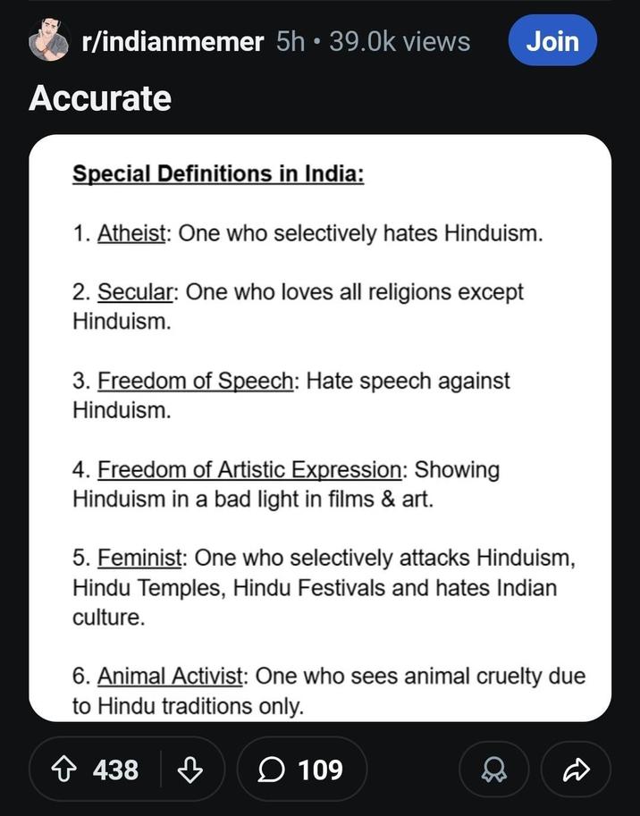 r/indianmemer 5h • 39.0k views Accurate Special Definitions in India: Join 1. Atheist: One who selectively hates Hinduism. 2. Secular: One who loves all religions except Hinduism. 3. Freedom of Speech: Hate speech against Hinduism. 4. Freedom of Artistic Expression: Showing Hinduism in a bad light in films & art. 5. Feminist: One who selectively attacks Hinduism, Hindu Temples, Hindu Festivals and hates Indian culture. 6. Animal Activist: One who sees animal cruelty due to Hindu traditions only. + 438 438 109 D