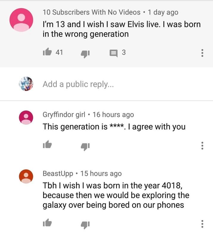 10 Subscribers With No Videos • 1 day ago I'm 13 and I wish I saw Elvis live. I was born in the wrong generation 41 3 Add a public reply... Gryffindor girl ⚫16 hours ago This generation is ****. I agree with you BeastUpp 15 hours ago Tbh I wish I was born in the year 4018, because then we would be exploring the galaxy over being bored on our phones