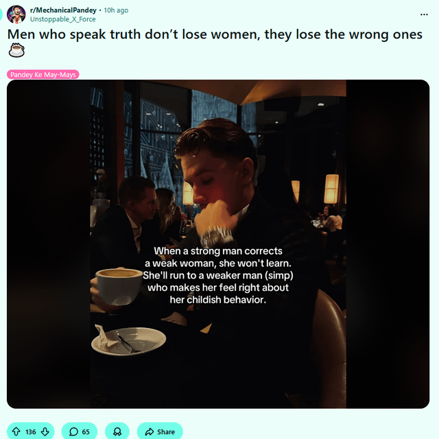 r/MechanicalPandey • 10h ago Unstoppable_X_Force Men who speak truth don't lose women, they lose the wrong ones Pandey Ke May-Mays 136 65 When a strong man corrects a weak woman, she won't learn. She'll run to a weaker man (simp) who makes her feel right about her childish behavior. 88 Share