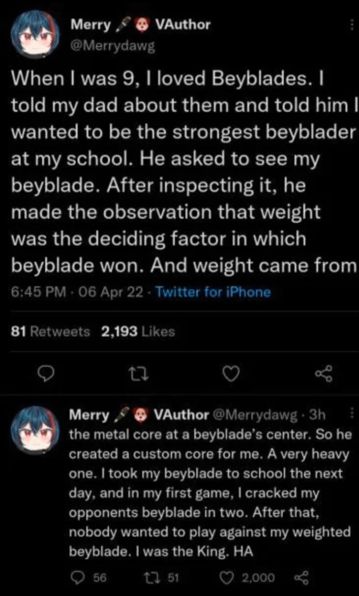 Merry VAuthor @Merrydawg When I was 9, I loved Beyblades. I told my dad about them and told him I wanted to be the strongest beyblader at my school. He asked to see my beyblade. After inspecting it, he made the observation that weight was the deciding factor in which beyblade won. And weight came from 6:45 PM - 06 Apr 22 - Twitter for iPhone 81 Retweets 2,193 Likes 22 Merry VAuthor @Merrydawg. 3h the metal core at a beyblade's center. So he created a custom core for me. A very heavy one. I took my beyblade to school the next day, and in my first game, I cracked my opponents beyblade in two. After that, nobody wanted to play against my weighted beyblade. I was the King. HA 56 2751 ♡ 2,000