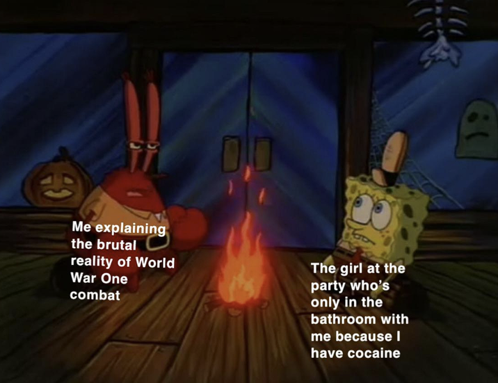 0.0 Me explaining the brutal reality of World War One combat The girl at the party who's only in the bathroom with me because I have cocaine ):
