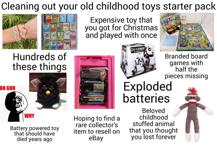 Cleaning out your old childhood toys starter pack OH GOD Hundreds of these things WHY Battery powered toy that should have died years ago Expensive toy that you got for Christmas and played with once Posted Hoping to find a rare collector's item to resell on eBay ZOOMER your REAL best friend WARNING: LIFE +02 LIF Branded board games with half the pieces missing Exploded batteries Beloved childhood stuffed animal that you thought you lost forever