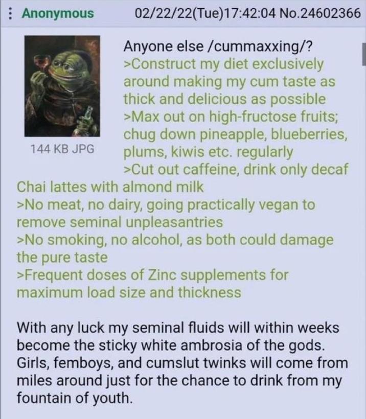 Anonymous 144 KB JPG 02/22/22(Tue)17:42:04 No.24602366 Anyone else /cummaxxing/? >Construct my diet exclusively around making my c-- taste as thick and delicious as possible >Max out on high-fructose fruits; chug down pineapple, blueberries, plums, kiwis etc. regularly >Cut out caffeine, drink only decaf Chai lattes with almond milk >No meat, no dairy, going practically vegan to remove seminal unpleasantries >No smoking, no alcohol, as both could damage the pure taste >Frequent doses of Zinc supplements for maximum load size and thickness With any luck my seminal fluids will within weeks become the sticky white ambrosia of the gods. Girls, femboys, and c------ twinks will come from miles around just for the chance to drink from my fountain of youth.