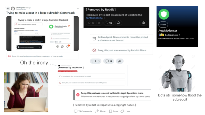 r/starterpacks 5d ago TipPotential2501 Trying to make a post in a large subreddit Starterpack Trying to make a post in a large Subreddit Startpack AutoModerator [Removed by Reddit ] [Removed by Reddit on account of violating the content policy.] 30 66 Sorry, this post has been removed by the moderators of r/starterpacks. Oh the irony.... Archived post. New comments cannot be posted and votes cannot be cast. Sorry, this post was removed by Reddit's filters. 6 ⇓ 13 A [Removed by moderator] ULE 7: POST MUST BE PERSONAL Locked post. New comments cannot be posted. Sorry, this post has been removed by the moderators of </TrueMyChest. Follow AutoModerator 3 achievements > w/AutoModerator +8,765,868 karma - Jan 5, 2012 Sorry, this post was removed by Reddit's Legal Operations team. This content was removed in response to a copyright claim by a third party. [Removed by reddit in response to a copyright notice.] 73 Comments Share Save Bots still somehow flood the subreddit