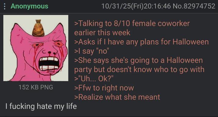 : Anonymous 152 KB PNG I f------ hate my life 10/31/25(Fri)20:16:46 No.82974752 >Talking to 8/10 female coworker earlier this week >Asks if I have any plans for Halloween >I say "no" >She says she's going to a Halloween party but doesn't know who to go with >"Uh... Ok?" >Ffw to right now >Realize what she meant
