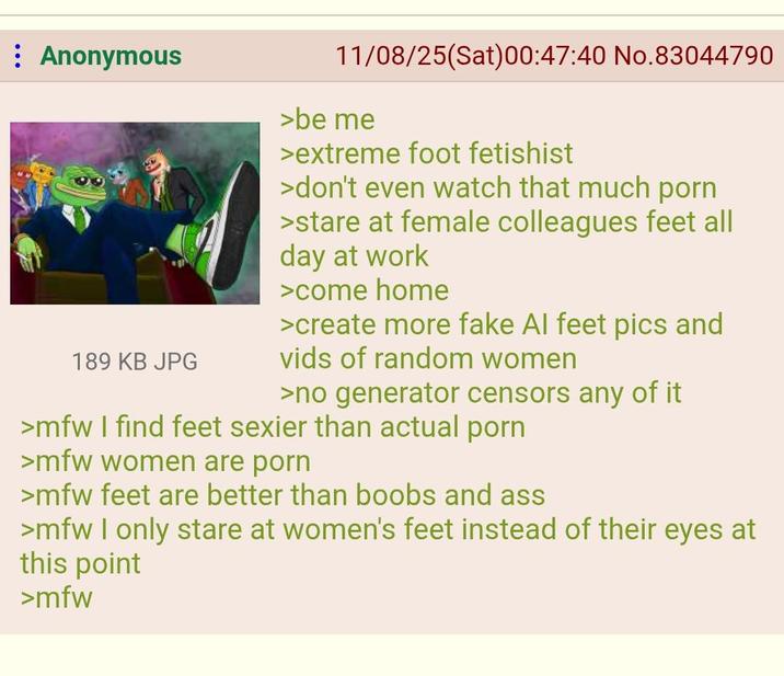 Anonymous 189 KB JPG 11/08/25(Sat)00:47:40 No.83044790 >be me >extreme foot fetishist >don't even watch that much p--- >stare at female colleagues feet all day at work >come home >create more fake Al feet pics and vids of random women >no generator censors any of it >mfw I find feet sexier than actual p--- >mfw women are p--- >mfw feet are better than boobs and ass >mfw I only stare at women's feet instead of their eyes at this point >mfw