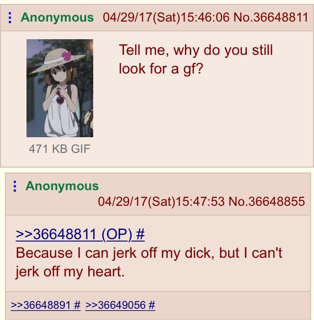 Anonymous 04/29/17(Sat) 15:46:06 No.36648811 Tell me, why do you still look for a gf? 471 KB GIF Anonymous 04/29/17(Sat) 15:47:53 No.36648855 >>36648811 (OP) # Because I can j------- my d---, but I can't j------- my heart. >>36648891 # >>36649056 #
