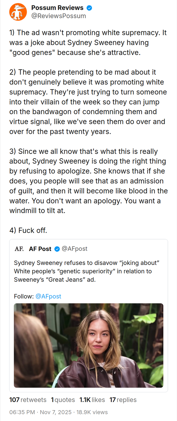Possum Reviews @ReviewsPossum 1) The ad wasn't promoting white supremacy. It was a joke about Sydney Sweeney having "good genes" because she's attractive. 2) The people pretending to be mad about it don't genuinely believe it was promoting white supremacy. They're just trying to turn someone into their villain of the week so they can jump on the bandwagon of condemning them and virtue signal, like we've seen them do over and over for the past twenty years. 3) Since we all know that's what this is really about, Sydney Sweeney is doing the right thing by refusing to apologize. She knows that if she does, you people will see that as an admission of guilt, and then it will become like blood in the water. You don't want an apology. You want a windmill to tilt at. 4) F--- off. AF. AF Post @AFpost Sydney Sweeney refuses to disavow "joking about" White people's "genetic superiority" in relation to Sweeney's "Great Jeans" ad. Follow: @AFpost 107 retweets 1 quotes 1.1K likes 17 replies 06:35 PM - Nov 7, 2025 18.9K views