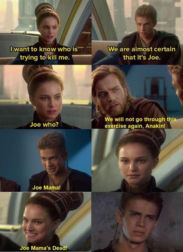 I want to know who is trying to kill me. We are almost certain that it's Joe. Joe who? We will not go through this exercise again, Anakin! Joe Mama! Joe Mama's Dead!