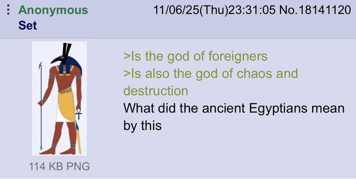 Anonymous Set 114 KB PNG 11/06/25(Thu)23:31:05 No.18141120 >Is the god of foreigners >Is also the god of chaos and destruction What did the ancient Egyptians mean by this