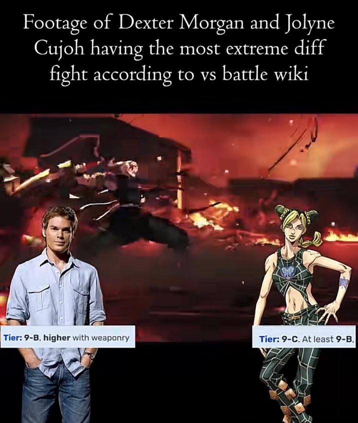 Footage of Dexter Morgan and Jolyne Cujoh having the most extreme diff fight according to vs battle wiki Tier: 9-B, higher with weaponry Tier: 9-C. At least 9-B.