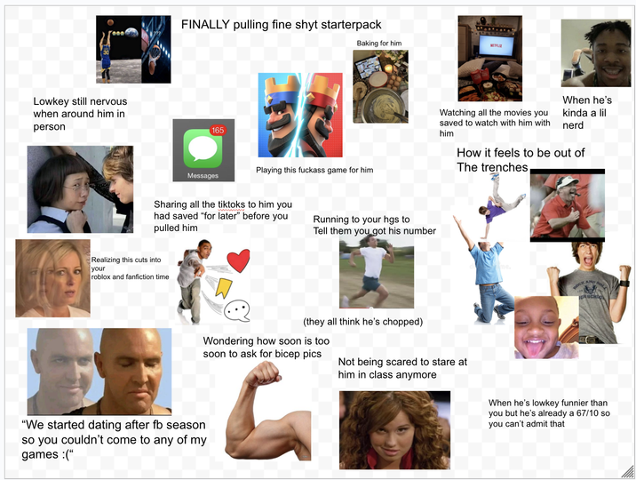 Lowkey still nervous when around him in person FINALLY pulling fine shyt starterpack 165 Messages Baking for him NETFLIX Playing this f------ game for him Sharing all the tiktoks to him you had saved "for later" before you pulled him Running to your hgs to Tell them you got his number Realizing this cuts into your roblox and fanfiction time When he's Watching all the movies you saved to watch with him with him kinda a lil nerd How it feels to be out of The trenches, (they all think he's chopped) Wondering how soon is too soon to ask for bicep pics Not being scared to stare at him in class anymore "We started dating after fb season so you couldn't come to any of my games :(" ROCK AND BOLL IGH SCHOO When he's lowkey funnier than you but he's already a 67/10 so you can't admit that