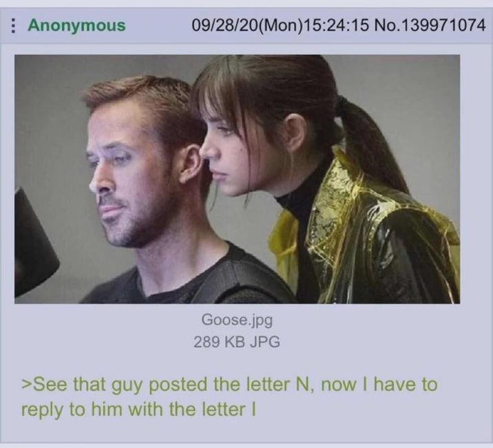 Anonymous 09/28/20(Mon)15:24:15 No.139971074 Goose.jpg 289 KB JPG >See that guy posted the letter N, now I have to reply to him with the letter I