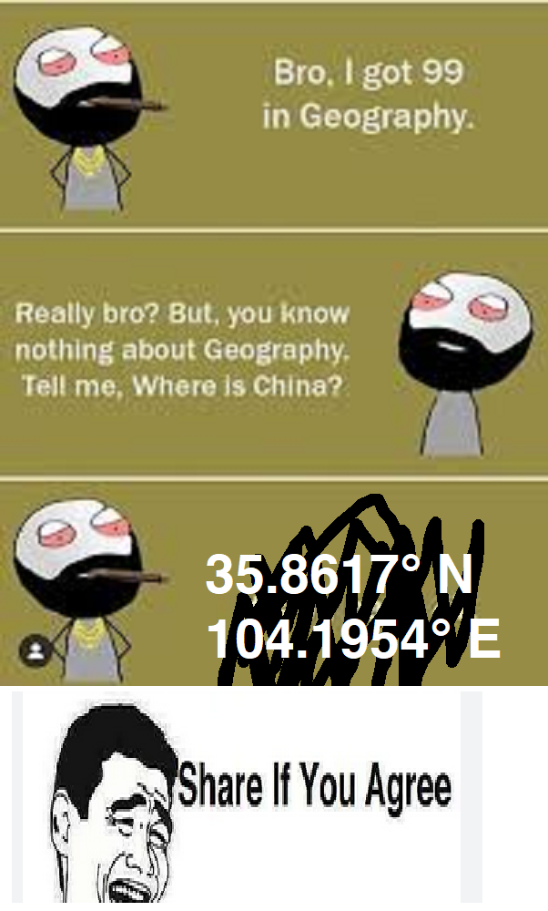 Bro, I got 99 in Geography. Really bro? But, you know nothing about Geography. Tell me, Where is China? 35.8617° N 104.1954° E Share If You Agree