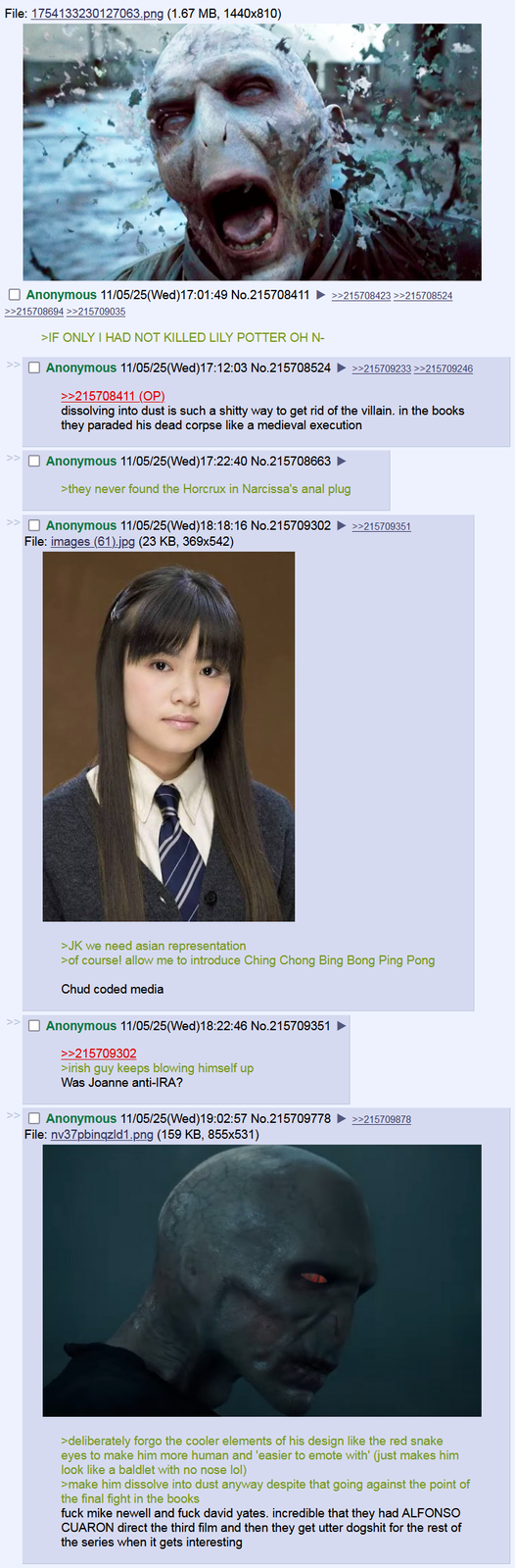 File: 1754133230127063.png (1.67 MB, 1440x810) ☐ Anonymous 11/05/25(Wed)17:01:49 No.215708411 >>215708423 >>215708524 >>215708694>>215709035 >IF ONLY I HAD NOT KILLED LILY POTTER OH N- ☐ Anonymous 11/05/25(Wed)17:12:03 No.215708524 ►>>215709233 >>215709246 >>215708411 (OP). dissolving into dust is such a s----- way to get rid of the villain. in the books they paraded his dead corpse like a medieval execution ☐ Anonymous 11/05/25(Wed)17:22:40 No.215708663 ► >they never found the Horcrux in Narcissa's a--- plug ☐ Anonymous 11/05/25(Wed)18:18:16 No.215709302 ►>>215709351 File: images (61).jpg (23 KB, 369x542) >JK we need asian representation >of course! allow me to introduce Ching Chong Bing Bong Ping Pong Chud coded media Anonymous 11/05/25 (Wed)18:22:46 No.215709351 >>215709302 >irish guy keeps blowing himself up Was Joanne anti-IRA? ☐ Anonymous 11/05/25(Wed)19:02:57 No.215709778 ►>>215709878 File: nv37pbinqzld1.png (159 KB, 855x531) >deliberately forgo the cooler elements of his design like the red snake eyes to make him more human and 'easier to emote with' (just makes him look like a baldlet with no nose lol) >make him dissolve into dust anyway despite that going against the point of the final fight in the books f--- mike newell and f--- david yates. incredible that they had ALFONSO CUARON direct the third film and then they get utter dogshit for the rest of the series when it gets interesting