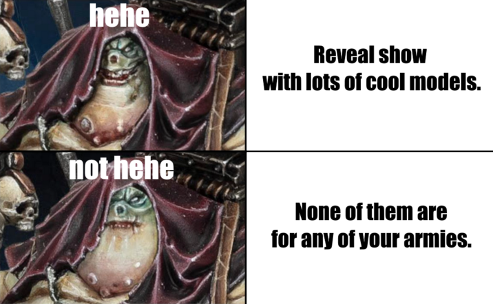 hehe Reveal show with lots of cool models. not hehe None of them are for any of your armies.