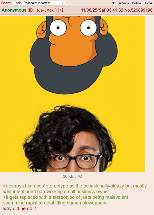 Board /pol/ - Politically Incorrect Anonymous (ID: RjJwOMOK ) [ Settings Mobile Home 11/08/25(Sat)06:41:36 No.520899198 30 KB JPG >destroys his races' stereotype as the occasionally-sleazy but mostly well-intentioned hardworking small business owner >it gets replaced with a stereotype of jeets being malevolent scamming r----- streetshitting human bioweapons why did he do it