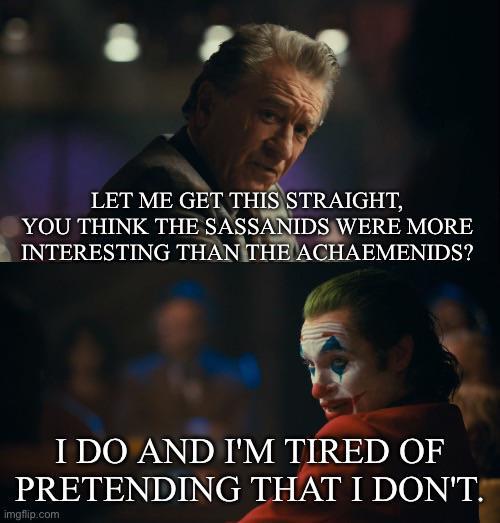 LET ME GET THIS STRAIGHT, YOU THINK THE SASSANIDS WERE MORE INTERESTING THAN THE ACHAEMENIDS? I DO AND I'M TIRED OF PRETENDING THAT I DON'T. imgflip.com