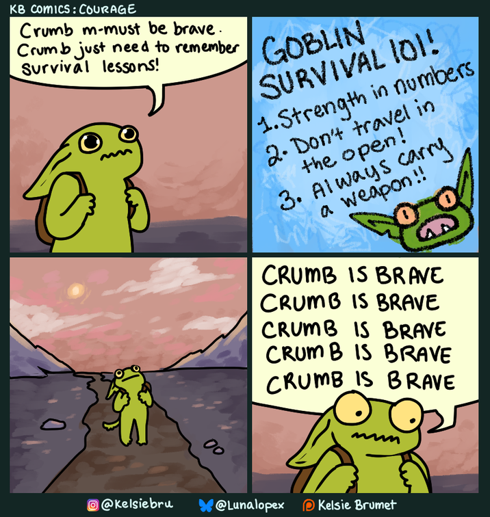 KB Comics: COURAGE Crumb m-must be brave. Crumb just need to remember Survival lessons! GOBLIN SURVIVAL IOI! 1.Strength in numbers, 2. Don't travel in the open! 3. Always carry a weapon!! 00 CRUMB IS BRAVE 00 CRUMB IS BRAVE CRUMB IS BRAVE CRUMB IS BRAVE CRUMB IS BRAVE @Kelsiebru @Lunalopex Kelsie Brumet