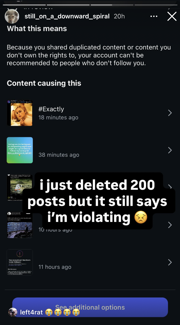still_on_a_downward_spiral 20h What this means Х Because you shared duplicated content or content you don't own the rights to, your account can't be recommended to people who don't follow you. Content causing this #Exactly 18 minutes ago instagram declaring war on shitposting pages now might be a good time to follow my backup lol Gon a downward spiral3 38 minutes ago i just deleted 200 posts but it still says i'm violating 10 Tous ayu Your account can't be shown 10 noe-followers 11 hours ago left4rat See additional options