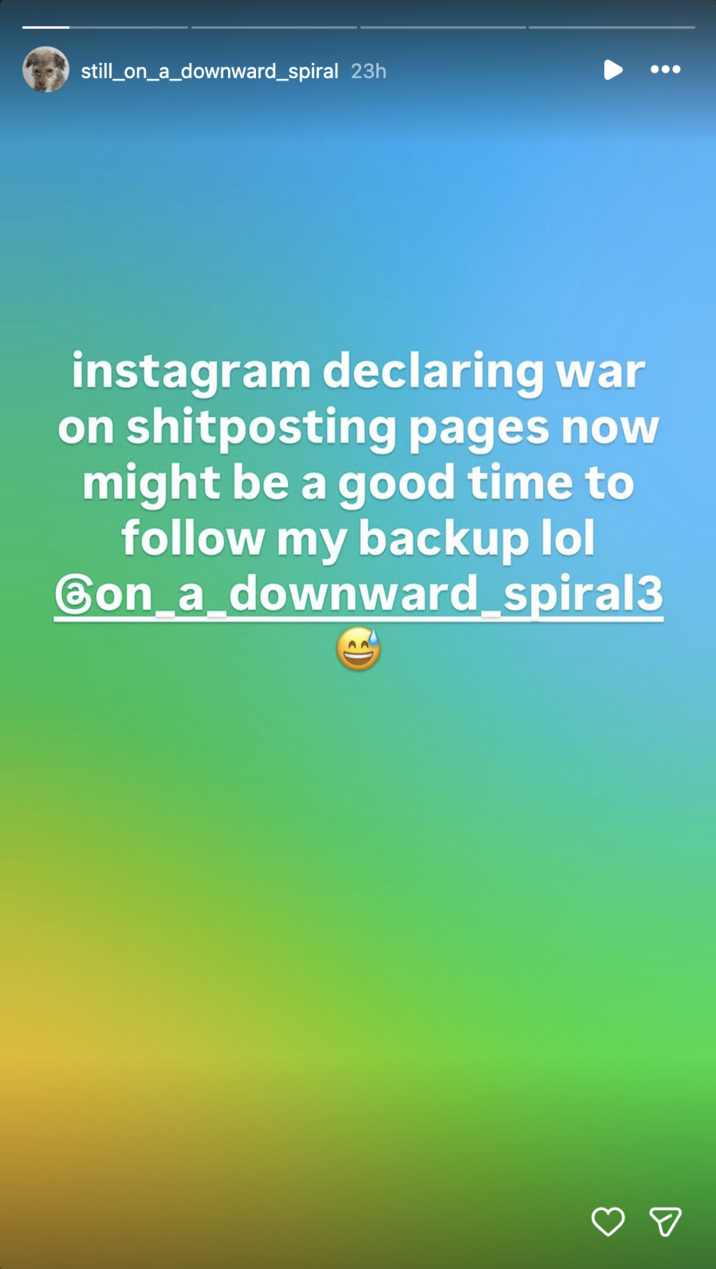 still_on_a_downward spiral 23h instagram declaring war on shitposting pages now might be a good time to follow my backup lol Gon_a_downward spiral3 ☑