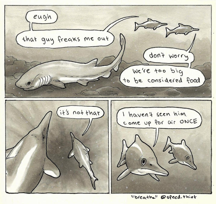 eugh that guy freaks me out it's not that don't worry We're too big to be considered food I haven't seen him. come up for air ONCE "breathe" @speed. thiet