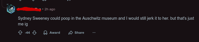 2h ago Sydney Sweeney could poop in the Auschwitz museum and I would still jerk it to her. but that's just me ig -44 Award Share