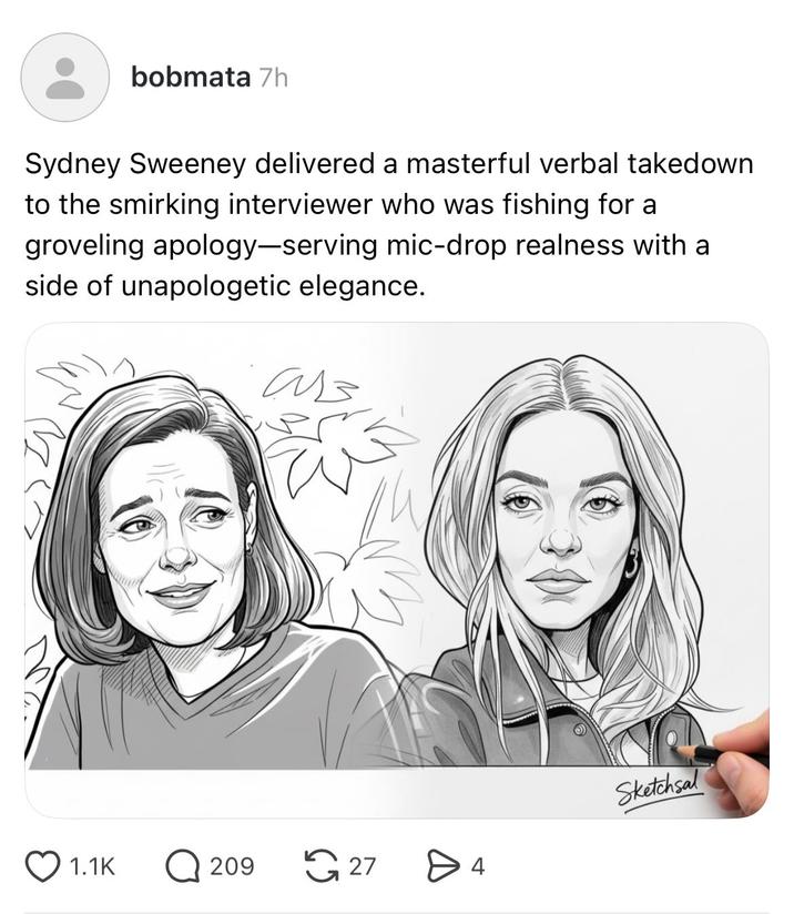 bobmata 7h Sydney Sweeney delivered a masterful verbal takedown to the smirking interviewer who was fishing for a groveling apology-serving mic-drop realness with a side of unapologetic elegance. ав Sketchsal 1.1K ☐ 209 27 > 4