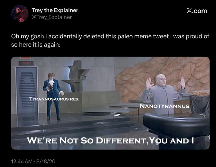 Trey the Explainer @Trey_Explainer X.com Oh my gosh I accidentally deleted this paleo meme tweet I was proud of so here it is again: TYRANNOSAURUS REX NANOTYRANNUS WE'RE NOT SO DIFFERENT, YOU AND I 12:44 AM - 8/18/20
