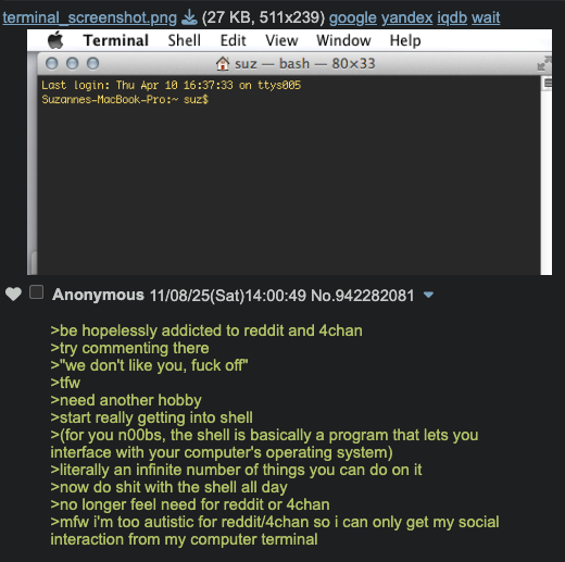 ☐ terminal_screenshot.png Terminal Shell (27 KB, 511x239) google yandex iqdb wait Edit View Window Help Asuz bash-80x33 Last login: Thu Apr 10 16:37:33 on ttys005 Suzannes-MacBook-Pro:~ suz$ Anonymous 11/08/25(Sat) 14:00:49 No.942282081 >be hopelessly addicted to reddit and 4chan >try commenting there >"we don't like you, f--- off" >tfw >need another hobby >start really getting into shell >(for you n00bs, the shell is basically a program that lets you interface with your computer's operating system) >literally an infinite number of things you can do on it >now do s--- with the shell all day >no longer feel need for reddit or 4chan >mfw i'm too autistic for reddit/4chan so i can only get my social interaction from my computer terminal