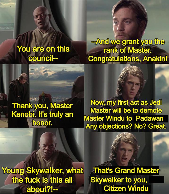 You are on this council-- -And we grant you the rank of Master. Congratulations, Anakin! Thank you, Master Kenobi. It's truly an honor. Now, my first act as Jedi Master will be to demote Master Windu to Padawan Any objections? No? Great. Young Skywalker, what the f--- is this all about?!-- That's Grand Master Skywalker to you, Citizen Windu